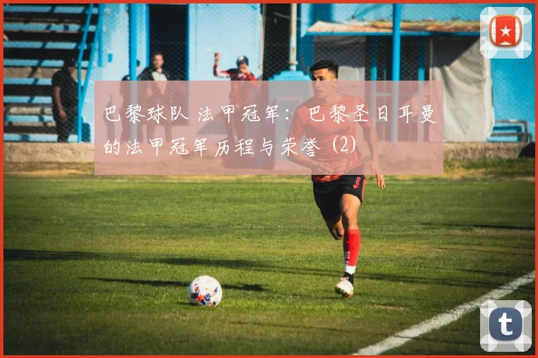 巴黎球队 法甲冠军:巴黎圣日耳曼的法甲冠军历程与荣誉 (2)