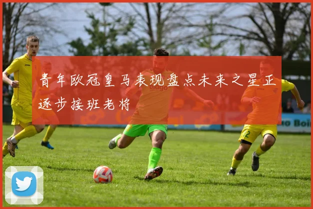 青年欧冠皇马表现盘点未来之星正逐步接班老将