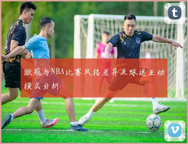 欧冠与NBA比赛风格差异及球迷互动模式分析
